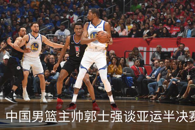 中国男篮主帅郭士强谈亚运半决赛:对抗日本无须动员&肯定血战到底